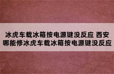 冰虎车载冰箱按电源键没反应 西安哪能修冰虎车载冰箱按电源键没反应